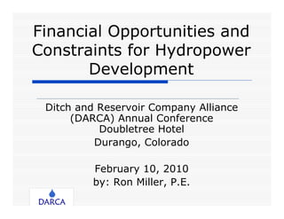 Financial Opportunities and
Constraints for Hydropower
       Development

 Ditch and Reservoir Company Alliance
      (DARCA) Annual Conference
           Doubletree Hotel
          Durango, Colorado

         February 10, 2010
         by: Ron Miller, P.E.
 
