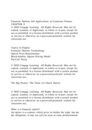 Financial Options and Applications in Corporate Finance
CHAPTER 8
© 2020 Cengage Learning. All Rights Reserved. May not be
copied, scanned, or duplicated, in whole or in part, except for
use as permitted in a license distributed with a certain product
or service or otherwise on a password-protected website for
classroom use.
Topics in Chapter
Financial Options Terminology
Option Price Relationships
Black-Scholes Option Pricing Model
Put-Call Parity
© 2020 Cengage Learning. All Rights Reserved. May not be
copied, scanned, or duplicated, in whole or in part, except for
use as permitted in a license distributed with a certain product
or service or otherwise on a password-protected website for
classroom use.
The Big Picture: The Value of a Stock Option
© 2020 Cengage Learning. All Rights Reserved. May not be
copied, scanned, or duplicated, in whole or in part, except for
use as permitted in a license distributed with a certain product
or service or otherwise on a password-protected website for
classroom use.
What is a financial option?
An option is a contract which gives its holder the right, but not
the obligation, to buy (or sell) an asset at some predetermined
 