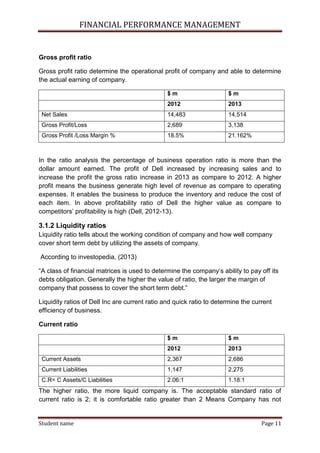 FINANCIAL PERFORMANCE MANAGEMENT
Student name Page 11
Gross profit ratio
Gross profit ratio determine the operational profit of company and able to determine
the actual earning of company.
$ m $ m
2012 2013
Net Sales 14,483 14,514
Gross Profit/Loss 2,689 3,138
Gross Profit /Loss Margin % 18.5% 21.162%
In the ratio analysis the percentage of business operation ratio is more than the
dollar amount earned. The profit of Dell increased by increasing sales and to
increase the profit the gross ratio increase in 2013 as compare to 2012. A higher
profit means the business generate high level of revenue as compare to operating
expenses. It enables the business to produce the inventory and reduce the cost of
each item. In above profitability ratio of Dell the higher value as compare to
competitors’ profitability is high (Dell, 2012-13).
3.1.2 Liquidity ratios
Liquidity ratio tells about the working condition of company and how well company
cover short term debt by utilizing the assets of company.
According to investopedia, (2013)
“A class of financial matrices is used to determine the company’s ability to pay off its
debts obligation. Generally the higher the value of ratio, the larger the margin of
company that possess to cover the short term debt.”
Liquidity ratios of Dell Inc are current ratio and quick ratio to determine the current
efficiency of business.
Current ratio
$ m $ m
2012 2013
Current Assets 2,367 2,686
Current Liabilities 1,147 2,275
C.R= C Assets/C Liabilities 2.06:1 1.18:1
The higher ratio, the more liquid company is. The acceptable standard ratio of
current ratio is 2; it is comfortable ratio greater than 2 Means Company has not
 