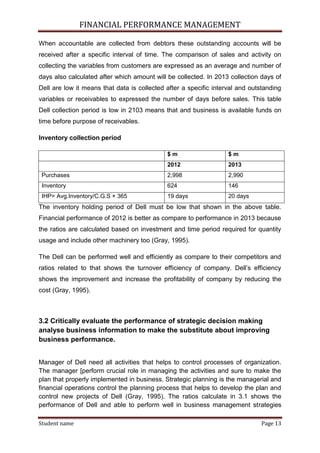 FINANCIAL PERFORMANCE MANAGEMENT
Student name Page 13
When accountable are collected from debtors these outstanding accounts will be
received after a specific interval of time. The comparison of sales and activity on
collecting the variables from customers are expressed as an average and number of
days also calculated after which amount will be collected. In 2013 collection days of
Dell are low it means that data is collected after a specific interval and outstanding
variables or receivables to expressed the number of days before sales. This table
Dell collection period is low in 2103 means that and business is available funds on
time before purpose of receivables.
Inventory collection period
$ m $ m
2012 2013
Purchases 2,998 2,990
Inventory 624 146
IHP= Avg.Inventory/C.G.S × 365 19 days 20 days
The inventory holding period of Dell must be low that shown in the above table.
Financial performance of 2012 is better as compare to performance in 2013 because
the ratios are calculated based on investment and time period required for quantity
usage and include other machinery too (Gray, 1995).
The Dell can be performed well and efficiently as compare to their competitors and
ratios related to that shows the turnover efficiency of company. Dell’s efficiency
shows the improvement and increase the profitability of company by reducing the
cost (Gray, 1995).
3.2 Critically evaluate the performance of strategic decision making
analyse business information to make the substitute about improving
business performance.
Manager of Dell need all activities that helps to control processes of organization.
The manager [perform crucial role in managing the activities and sure to make the
plan that properly implemented in business. Strategic planning is the managerial and
financial operations control the planning process that helps to develop the plan and
control new projects of Dell (Gray, 1995). The ratios calculate in 3.1 shows the
performance of Dell and able to perform well in business management strategies
 