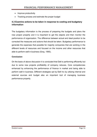 FINANCIAL PERFORMANCE MANAGEMENT
Student name Page 16
 Improve productivity
 Tracking process and estimate the proper budget
4.3 Examine actions to be taken in response to costing and budgetary
information
The budgetary information is the process of preparing the budgets and plans the
new project properly and it is important to get the objects and then monitor the
performance of organization. The difference between actual and ideal position to be
corrected the measures and actions that should be taken. Budgetary performance to
generate the expenses that possible for majority companies that are working in the
different levels of resources and focused on the income and other resources that
able to perform well in business (Gray, 1995).
Conclusion
On the basis of above discussion it is concluded that Dell is performing efficiently but
due to some new projects profitability of company reduces. Core competencies
enhanced by enhancing the performance of finance in market and being able to
perform well in business. Different strategies opt by Dell Inc by utilizing internal and
external sources and budget also an important tool of managing business
performance properly.
 