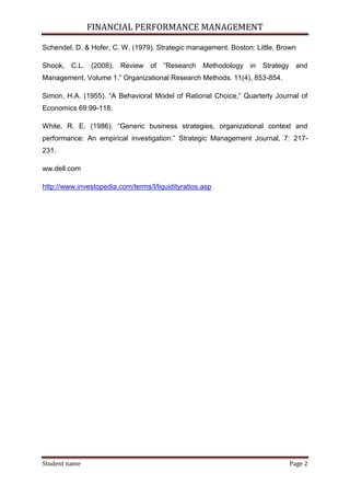 FINANCIAL PERFORMANCE MANAGEMENT
Student name Page 2
Schendel, D. & Hofer, C. W. (1979). Strategic management. Boston: Little, Brown
Shook, C.L. (2008). Review of “Research Methodology in Strategy and
Management, Volume 1.” Organizational Research Methods. 11(4), 853-854.
Simon, H.A. (1955). “A Behavioral Model of Rational Choice,” Quarterly Journal of
Economics 69:99-118.
White, R. E. (1986). “Generic business strategies, organizational context and
performance: An empirical investigation.” Strategic Management Journal, 7: 217-
231.
ww.dell.com
http://www.investopedia.com/terms/l/liquidityratios.asp
 