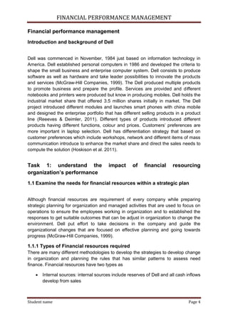 FINANCIAL PERFORMANCE MANAGEMENT
Student name Page 4
Financial performance management
Introduction and background of Dell
Dell was commenced in November, 1984 just based on information technology in
America. Dell established personal computers in 1986 and developed the criteria to
shape the small business and enterprise computer system. Dell consists to produce
software as well as hardware and take leader possibilities to innovate the products
and services (McGraw-Hill Companies, 1999). The Dell produced multiple products
to promote business and prepare the profile. Services are provided and different
notebooks and printers were produced but know in producing mobiles. Dell holds the
industrial market share that offered 3.5 million shares initially in market. The Dell
project introduced different modules and launches smart phones with china mobile
and designed the enterprise portfolio that has different selling products in a product
line (Reeeves & Deimler, 2011). Different types of products introduced different
products having different functions, colour and prices. Customers’ preferences are
more important in laptop selection. Dell has differentiation strategy that based on
customer preferences which include workshops, network and different items of mass
communication introduce to enhance the market share and direct the sales needs to
compute the solution (Hoskison et al. 2011).
Task 1: understand the impact of financial resourcing
organization’s performance
1.1 Examine the needs for financial resources within a strategic plan
Although financial resources are requirement of every company while preparing
strategic planning for organization and managed activities that are used to focus on
operations to ensure the employees working in organization and to established the
responses to get suitable outcomes that can be adjust in organization to change the
environment. Dell put effort to take decisions in the company and guide the
organizational changes that are focused on effective planning and going towards
progress (McGraw-Hill Companies, 1999).
1.1.1 Types of Financial resources required
There are many different methodologies to develop the strategies to develop change
in organization and planning the rules that has similar patterns to assess need
finance. Financial resources have two types as
 Internal sources: internal sources include reserves of Dell and all cash inflows
develop from sales
 
