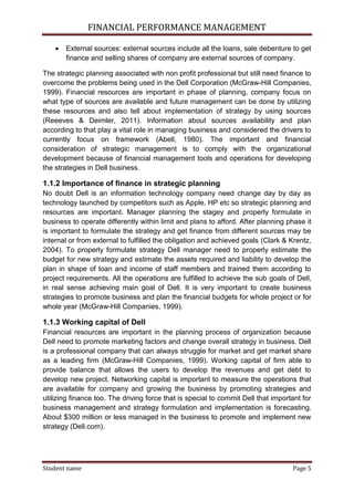 FINANCIAL PERFORMANCE MANAGEMENT
Student name Page 5
 External sources: external sources include all the loans, sale debenture to get
finance and selling shares of company are external sources of company.
The strategic planning associated with non profit professional but still need finance to
overcome the problems being used in the Dell Corporation (McGraw-Hill Companies,
1999). Financial resources are important in phase of planning, company focus on
what type of sources are available and future management can be done by utilizing
these resources and also tell about implementation of strategy by using sources
(Reeeves & Deimler, 2011). Information about sources availability and plan
according to that play a vital role in managing business and considered the drivers to
currently focus on framework (Abell, 1980). The important and financial
consideration of strategic management is to comply with the organizational
development because of financial management tools and operations for developing
the strategies in Dell business.
1.1.2 Importance of finance in strategic planning
No doubt Dell is an information technology company need change day by day as
technology launched by competitors such as Apple, HP etc so strategic planning and
resources are important. Manager planning the stagey and properly formulate in
business to operate differently within limit and plans to afford. After planning phase it
is important to formulate the strategy and get finance from different sources may be
internal or from external to fulfilled the obligation and achieved goals (Clark & Krentz,
2004). To properly formulate strategy Dell manager need to properly estimate the
budget for new strategy and estimate the assets required and liability to develop the
plan in shape of loan and income of staff members and trained them according to
project requirements. All the operations are fulfilled to achieve the sub goals of Dell,
in real sense achieving main goal of Dell. It is very important to create business
strategies to promote business and plan the financial budgets for whole project or for
whole year (McGraw-Hill Companies, 1999).
1.1.3 Working capital of Dell
Financial resources are important in the planning process of organization because
Dell need to promote marketing factors and change overall strategy in business. Dell
is a professional company that can always struggle for market and get market share
as a leading firm (McGraw-Hill Companies, 1999). Working capital of firm able to
provide balance that allows the users to develop the revenues and get debt to
develop new project. Networking capital is important to measure the operations that
are available for company and growing the business by promoting strategies and
utilizing finance too. The driving force that is special to commit Dell that important for
business management and strategy formulation and implementation is forecasting.
About $300 million or less managed in the business to promote and implement new
strategy (Dell.com).
 