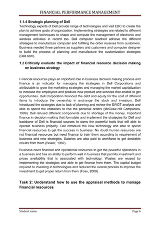 FINANCIAL PERFORMANCE MANAGEMENT
Student name Page 6
1.1.4 Strategic planning of Dell
Technology experts of Dell provide range of technologies and visit EBC to create the
plan to achieve goals of organization. Implementing strategies are related to different
management techniques to shape and compute the management of electronic and
wireless activities in record too. Dell computer reached achieve the different
strategies to manufacture computer and fulfilling the order receives from customers.
Business needed three partners as suppliers and customers and computer designer
to build the process of planning and manufacture the customization strategies
(Dell.com).
1.2 Critically evaluate the impact of financial resource decision making
on business strategy
Financial resources plays an important role in business decision making process and
finance is an indicator for managing the strategies in Dell Corporations and
attributable to grow the marketing strategies and managing the market capitalization
to increase the employees and produce new product and services that enable to get
opportunities. Dell Corporation financed the debt and equity for the cost of different
items to introduce the ownership in exchange the stock and investors. Dell
introduced the strategies due to lack of planning and review the SWOT analysis and
able to spend the obstacles to rise the personal orders (McGraw-Hill Companies,
1999). Dell refused different components due to shortage of the money. Important
finance in decision making that formulate and implement the strategies for Dell and
backbone of Dell is financial sources to owns the powerful tools that will able to
operate business properly. Dell introduce the new technology and able to spend
financial resources to get the success in business. No doubt human resources are
not financial resources but need finance to train them according to requirement of
business and new strategies. Salaries are also paid to workforce to get desirable
results from them (Bower, 1982).
Business need financial and operational resources to get the powerful operations in
a business and has an ability to perform well in business that permits investment and
prices availability that is associated with technology. Wastes are reused by
implementing the strategies and able to get finance from them. The capital budget
required to investing in technologies and reduced the overall process to improve the
investment to get proper return from them (Foss, 2009).
Task 2: Understand how to use the appraisal methods to manage
financial resources
 