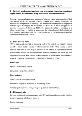 FINANCIAL PERFORMANCE MANAGEMENT
Student name Page 7
2.1 Critically analyse and evaluate how alternative strategies investment
opportunities are assessed using investment appraisal methods
The main purpose of systematic appraisal of different investment strategies of Dell
has greater impact on decision making process and currently evaluates the
expenditures and projects of company. The documents are prepared for all projects
and techniques to analyse the information and found the methods of appraisal in
business management (Ginsberg, 1989). The appraisal method of strategies is to
follow the cash flows in the Dell to recommend the value of money. Dell gets benefit
from cost and take the account that occur the concept of calculating the investment
by following ways (Mayer, 1991).
2.1.1 Net present value
NPV is appropriate method of analysing cost of the project and negative values
should be taken place because of initial investment and if future values or return
increase than value of NPV may be positive. In this method of project selection and
appraisal Dell analyse the initial investment and also determine the return get from
investment in future. NPV method ranked the projects having same payback period
and able to analyse the profitability in near future (Russell. A,1970).
Advantages
Appraise all estimated projects
Compare the project investments
Disadvantages
Project must be mutually exclusive
Ranked the projects in ascending or descending orders
Small project couldn’t be analyse may be give more return in future.
2.1.2 Discount rate
Concept of discount rate is associated with NPV as it is used to convert the cost into
present value and calculate on bases of
Time preferences
 