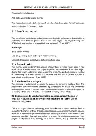 FINANCIAL PERFORMANCE MANAGEMENT
Student name Page 8
Opportunity cost of capital
And last is weighted average method
The discount rate method should be effective to select the project from all estimated
projects (Baroum & Patterson,1996).
2.1.3 Benefit and cost ratio
The benefit and cost discounted revenues are divided into investments and able to
prefer the ratios that are greater than one in each project. The project having less
BCR should not be able to proceed in future for benefit (Gray, 1995).
Advantage
It is a simple method
Use for appraise project and help in decision making
Generate the project capacity due to having a fixed scale
2.1.4 Payback period
This method used to identify the amount which initially invested return back in how
much period if period is less than project is perfect for investment. Ranks the project
due to their return and money takes to earn the profit. The payback period is method
of discounting the amount of time and recovers the cost that is perfect indicator of
analysing the performance (Gray, 1995).
2.1.5 Multiple criteria analysis
This process is established to create the project by achieving goals of Dell. The
programmes and communities assessed by utilizing any of above way and solely
mentioned the values in term of money the importance o this process is to solve the
common problem and reduced agency cost of company (Gray, 1995).
2.2 Examine data to used when making decisions about the use of
financial resources and justify recommendations about the use of
financial resources
Dell is an organization of technology want to make the business decision best to
compete into market by their strengthen competitors. Accounting information process
recorded in reports and provided assessment to analyze financial transactions. Dell’s
managers consider financial information to create the decisions about any new
project or implement new strategy in business (Oliver, 1997). Decision making
 