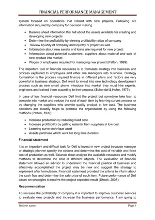 FINANCIAL PERFORMANCE MANAGEMENT
Student name Page 9
system focused on operations that related with new projects. Following are
information required by company for decision making
 Balance sheet information that tell about the assets available for creating and
developing new projects
 Determine the profitability by viewing profitability ratios of company
 Review liquidity of company and liquidity of project as well
 Information about new assets and loans are required for new project
 Information about potential customers, suppliers about material and sale of
new product into market
 Wages of employees required for managing new project (Patton, 1999)
The important tool of financial resources is to formulate strategy into business and
process explained to employees and other line managers into business. Strategy
formulation is the process required finance in different plans and factors are very
powerful in business strategy. Dell want to invest into new technology development
process such as new smart phone introduce into market they must hire experts,
engineers and trained them according to their process (Schendel & Hofer, 1979).
In case of low financial resources Dell limit the project but sometime take loan to
compete into market and reduce the cost of each item by learning curves process or
by changing the suppliers who provide quality product at low cost. The business
decisions are steadily helps to promote the organization by using the following
methods (Patton, 1999)
 Increase production by reducing fixed cost
 Increase profitability by getting material from suppliers at low cost
 Learning curve technique used
 Assets purchase which work for long time duration
Financial statement
It is an important and difficult task for Dell to invest in new project because manager
or strategic planner specify the options and determine the cost of variable and fixed
cost of production as well. Balance sheet analyse the available resources and modify
methods to determine the cost of different objects. The evaluation of financial
statement allowed an advisor to understand the financial position of business and
effectively accomplished the project may be new and suggest the strategy to
implement after formulation. Financial statement provided the criteria to inform about
the cash flow and determine the sale price of each item. Future performance of Dell
based on strategies to receive the project expected result (Shook, 2008).
Recommendation
To increase the profitability of company it is important to improve customer services
to evaluate new projects and increase the business performance. I am going to
 