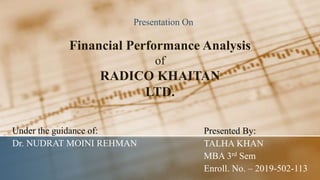 Financial Performance Analysis
of
RADICO KHAITAN
LTD.
Presentation On
Under the guidance of:
Dr. NUDRAT MOINI REHMAN
Presented By:
TALHA KHAN
MBA 3rd Sem
Enroll. No. – 2019-502-113
 