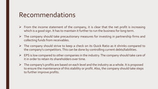 Recommendations
 From the income statement of the company, it is clear that the net profit is increasing
which is a good sign. It has to maintain it further to run the business for long term.
 The company should take precautionary measures for investing in partnership firms and
collecting funds from receivables.
 The company should strive to keep a check on its Quick Ratio as it shrinks compared to
the company's competitors.This can be done by controlling current debts/liabilities.
 EPS is low compared to other companies in the industry.The company should take care of
it in order to retain its shareholders over time.
 The company's profits are based on each level and the industry as a whole. It is proposed
to ensure the maintenance of this stability or profit. Also, the company should take steps
to further improve profits.
 