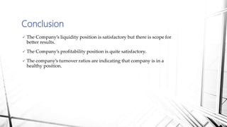 Conclusion
 The Company’s liquidity position is satisfactory but there is scope for
better results.
 The Company’s profitability position is quite satisfactory.
 The company’s turnover ratios are indicating that company is in a
healthy position.
 