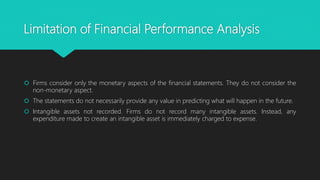 Limitation of Financial Performance Analysis
 Firms consider only the monetary aspects of the financial statements. They do not consider the
non-monetary aspect.
 The statements do not necessarily provide any value in predicting what will happen in the future.
 Intangible assets not recorded. Firms do not record many intangible assets. Instead, any
expenditure made to create an intangible asset is immediately charged to expense.
 