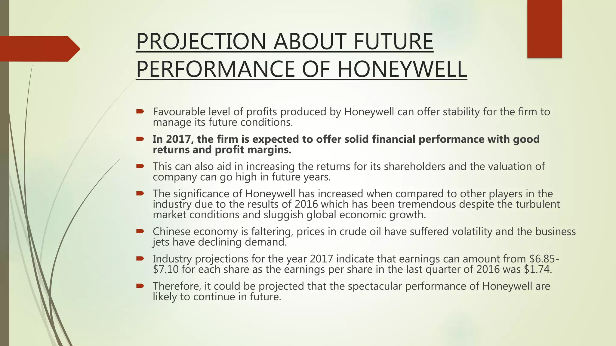 PROJECTION ABOUT FUTURE
PERFORMANCE OF HONEYWELL
 Favourable level of profits produced by Honeywell can offer stability for the firm to
manage its future conditions.
 In 2017, the firm is expected to offer solid financial performance with good
returns and profit margins.
 This can also aid in increasing the returns for its shareholders and the valuation of
company can go high in future years.
 The significance of Honeywell has increased when compared to other players in the
industry due to the results of 2016 which has been tremendous despite the turbulent
market conditions and sluggish global economic growth.
 Chinese economy is faltering, prices in crude oil have suffered volatility and the business
jets have declining demand.
 Industry projections for the year 2017 indicate that earnings can amount from $6.85-
$7.10 for each share as the earnings per share in the last quarter of 2016 was $1.74.
 Therefore, it could be projected that the spectacular performance of Honeywell are
likely to continue in future.
 