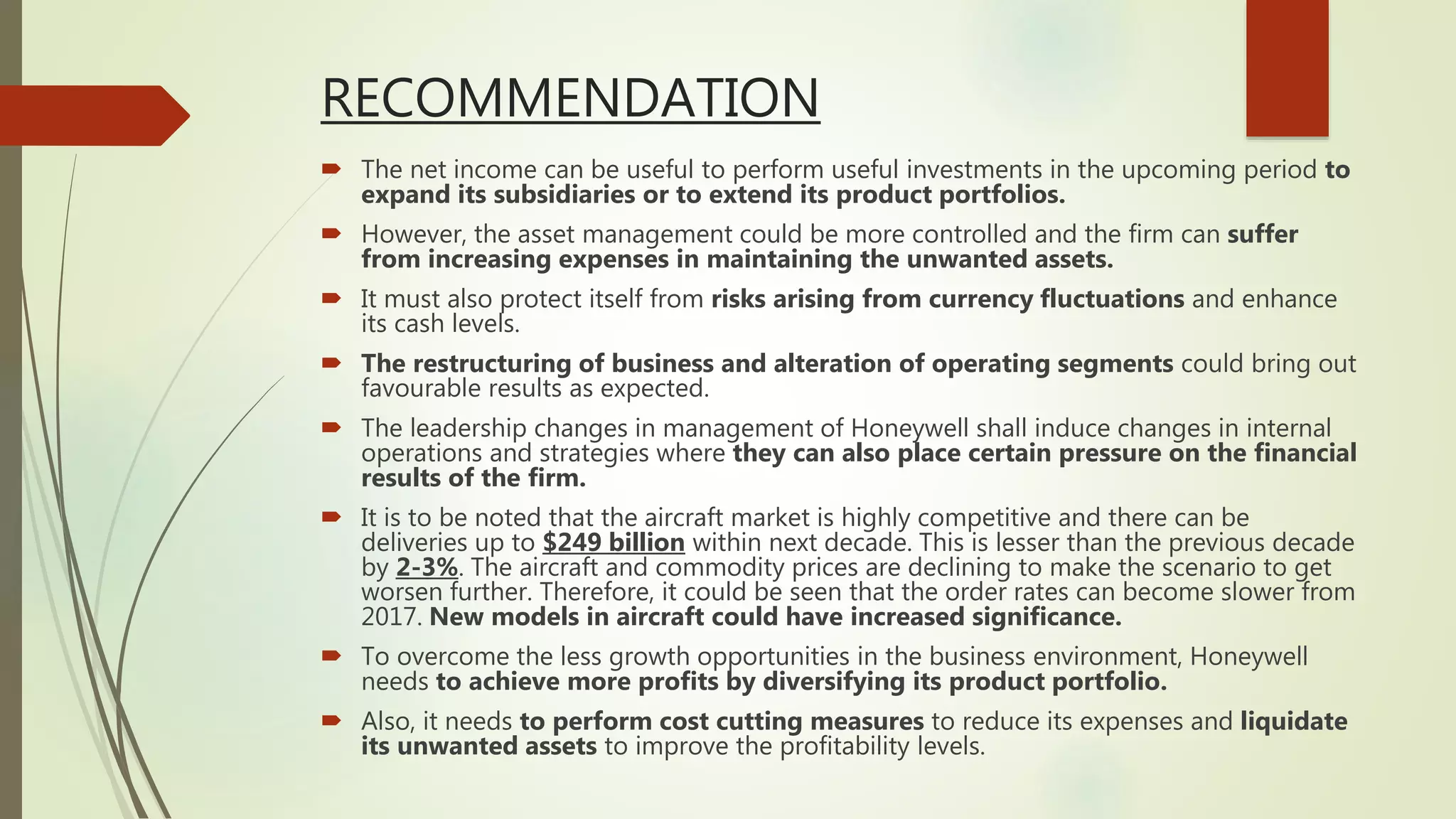 RECOMMENDATION
 The net income can be useful to perform useful investments in the upcoming period to
expand its subsidiaries or to extend its product portfolios.
 However, the asset management could be more controlled and the firm can suffer
from increasing expenses in maintaining the unwanted assets.
 It must also protect itself from risks arising from currency fluctuations and enhance
its cash levels.
 The restructuring of business and alteration of operating segments could bring out
favourable results as expected.
 The leadership changes in management of Honeywell shall induce changes in internal
operations and strategies where they can also place certain pressure on the financial
results of the firm.
 It is to be noted that the aircraft market is highly competitive and there can be
deliveries up to $249 billion within next decade. This is lesser than the previous decade
by 2-3%. The aircraft and commodity prices are declining to make the scenario to get
worsen further. Therefore, it could be seen that the order rates can become slower from
2017. New models in aircraft could have increased significance.
 To overcome the less growth opportunities in the business environment, Honeywell
needs to achieve more profits by diversifying its product portfolio.
 Also, it needs to perform cost cutting measures to reduce its expenses and liquidate
its unwanted assets to improve the profitability levels.
 