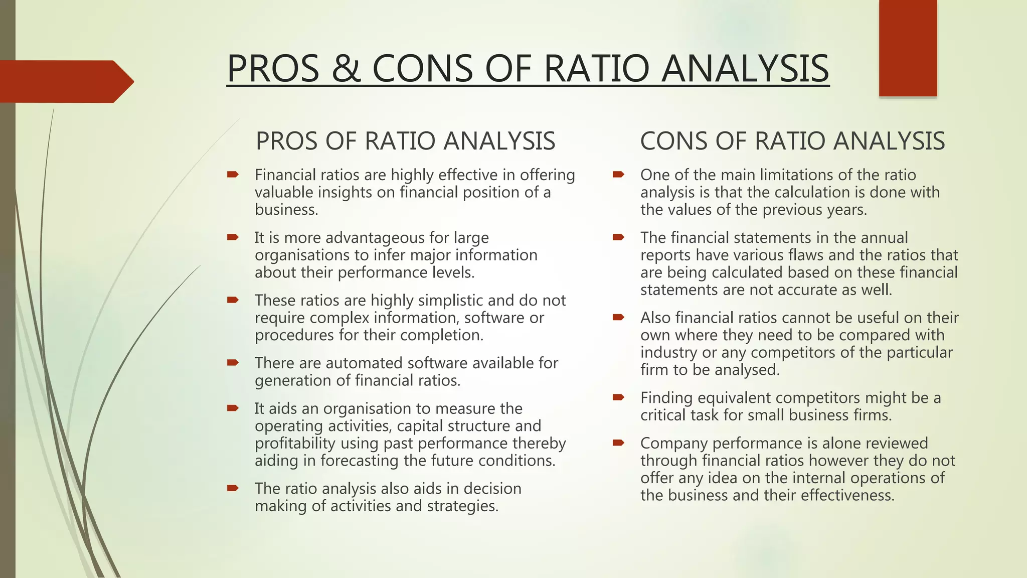 PROS & CONS OF RATIO ANALYSIS
PROS OF RATIO ANALYSIS
 Financial ratios are highly effective in offering
valuable insights on financial position of a
business.
 It is more advantageous for large
organisations to infer major information
about their performance levels.
 These ratios are highly simplistic and do not
require complex information, software or
procedures for their completion.
 There are automated software available for
generation of financial ratios.
 It aids an organisation to measure the
operating activities, capital structure and
profitability using past performance thereby
aiding in forecasting the future conditions.
 The ratio analysis also aids in decision
making of activities and strategies.
CONS OF RATIO ANALYSIS
 One of the main limitations of the ratio
analysis is that the calculation is done with
the values of the previous years.
 The financial statements in the annual
reports have various flaws and the ratios that
are being calculated based on these financial
statements are not accurate as well.
 Also financial ratios cannot be useful on their
own where they need to be compared with
industry or any competitors of the particular
firm to be analysed.
 Finding equivalent competitors might be a
critical task for small business firms.
 Company performance is alone reviewed
through financial ratios however they do not
offer any idea on the internal operations of
the business and their effectiveness.
 