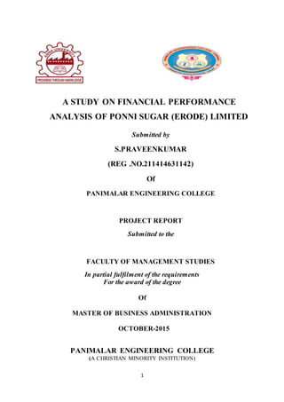 1
A STUDY ON FINANCIAL PERFORMANCE
ANALYSIS OF PONNI SUGAR (ERODE) LIMITED
Submitted by
S.PRAVEENKUMAR
(REG .NO.211414631142)
Of
PANIMALAR ENGINEERING COLLEGE
PROJECT REPORT
Submitted to the
FACULTY OF MANAGEMENT STUDIES
In partial fulfilment of the requirements
For the award of the degree
Of
MASTER OF BUSINESS ADMINISTRATION
OCTOBER-2015
PANIMALAR ENGINEERING COLLEGE
(A CHRISTIAN MINORITY INSTITUTION)
 