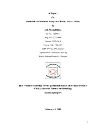 1
A Report
On
Financial Performance Analysis of Sonali Bank Limited
By
Md. Shohel Rana
ID No.: 1220033
Reg. No.: 00000433
Session: 2012-2013
Course Code: FIN 4207
BBA 4th
Year 2nd
Semester
Department of Finance and Banking
Begum Rokeya University, Rangpur
This report is submitted for the partial fulfillment of the requirements
of BBA award in Finance and Banking:
Internship report
February 5, 2018
 