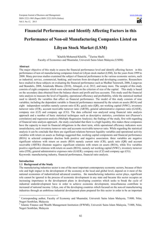 European Journal of Business and Management www.iiste.org
ISSN 2222-1905 (Paper) ISSN 2222-2839 (Online)
Vol.5, No.12, 2013
82
Financial Performance and Identify Affecting Factors in this
Performance of Non-oil Manufacturing Companies Listed on
Libyan Stock Market (LSM)
1
Khalifa Mohamed Khalifa, 22
Zurina Shafii
Faculty of Economics and Muamalat, Universiti Sains Islam Malaysia (USIM)
Abstract
The major objective of this study to assess the financial performance level and identify affecting factors in this
performance of non oil manufacturing companies listed on Libyan stock market (LSM), for the years from 1999 to
2008. Many previous studies examined the subject of financial performance in the various economic sectors, such
as industrial, service, commercial, banking, and tourism from developed and developing countries. Researchers
have studied in these subjects on evaluating the financial performance such as Medhat Tarawneh, 2006, Liargovas
and Skandalis, 2008, Amalendu Bhunia (2010), Almajali, et al, 2012, and many more. The sample of this study
consists of eight companies which were selected based on the criterion of size of the capital. This study is based
on the secondary data obtained from the balance sheets and profit and loss accounts. This study used the financial
ratio analysis to measure the level of liquidity, operational efficiency and profitability, while the statistical method
used to identify the variables that affect on financial performance. The model of this study consists of nine
variables; including the dependent variable is financial performance measured by the return on assets (ROA) and
eight independent variables namely current ratio (CR), quick ratio (QR), net working capital (NWC), inventory
turnover ratio (ITR), account receivable turnover ratio (ARTR), general administrative expenses ratio (GAER),
company size (CZ) and company age (CG). The data collected was analyzed using financial ratio analysis
approach and a number of basic statistical techniques such as descriptive statistics, correlation test (Pearson’s
correlation) and regression analysis (Multiple Regression Analysis). the findings of the study, first with regarding
of financial ratio analysis approach , the study concluded that there is a high liquidity, this makes these companies
have the capacity to meet its financial obligations in the short term, while operational efficiency indicators were
unsatisfactory, such inventory turnover ratio and accounts receivable turnover ratio. While regarding the statistical
analysis it can be conclude that there are significant relations between liquidity variables and operational activity
variables with return on assets as findings suggested that, working capital components and financial performance
(ROA) in selected companies disclose both positive and negative association. three variables are negative
significant relations with return on assets (ROA namely current ratio (CR), quick ratio (QR) and account
receivable (ARTR)) illustrate negative significant relations with return on assets (ROA), while five variables
positive significant relations with return on assets (ROA), namely net working capital (NWC), inventory turnover
ratio (ITR), general administrative expenses ratio (GAER), company size (CZ) and company age (CG).
Keywords: manufacturing industry, financial performance, financial ratio analysis.
Introduction
1.1 Background of the Study
The manufacturing industries sector is one of the most important contemporary economic sectors, because of their
role and high impact in the development of the economy at the local and global level, depend on it most of the
national economies of industrialized advanced countries, the manufacturing industries sector plays, significant
role cannot be ignored in the process of economic development in any state and became this sector occupies an
increasing importance in the development plans in developing countries which seeks to break the cycle of
industrial underdevelopment have in order to achieve economic development, miscellaneous contribute to
increased of national income. Libya, one of the developing countries which focused on the non-oil manufacturing
industries through an ambitious industrial development plans prepared for this sector in order to be an important
1
Corresponding author, Faculty of Economy and Muamalat, Universiti Sains Islam Malaysia, 71800, Nilai,
Negeri Sembilan, Malaysia
2
Islamic Finance and Wealth Management Institution (IFWMI), Universiti Sains Islam Malaysia, 71800, Nilai,
Negeri Sembilan, Malaysia
 