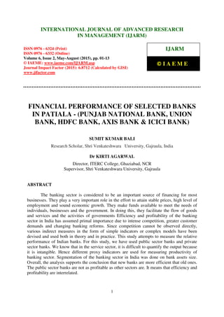 International Journal of Advanced Research in Management (IJARM), ISSN 0976 – 6324 (Print),
ISSN 0976 – 6332 (Online), Volume 6, Issue 2, May-August (2015), pp. 01-13 © IAEME
1
FINANCIAL PERFORMANCE OF SELECTED BANKS
IN PATIALA - (PUNJAB NATIONAL BANK, UNION
BANK, HDFC BANK, AXIS BANK & ICICI BANK)
SUMIT KUMAR BALI
Research Scholar, Shri Venkateshwara University, Gajraula, India
Dr KIRTI AGARWAL
Director, ITERC College, Ghaziabad, NCR
Supervisor, Shri Venkateshwara University, Gajraula
ABSTRACT
The banking sector is considered to be an important source of financing for most
businesses. They play a very important role in the effort to attain stable prices, high level of
employment and sound economic growth. They make funds available to meet the needs of
individuals, businesses and the government. In doing this, they facilitate the flow of goods
and services and the activities of governments Efficiency and profitability of the banking
sector in India has assumed primal importance due to intense competition, greater customer
demands and changing banking reforms. Since competition cannot be observed directly,
various indirect measures in the form of simple indicators or complex models have been
devised and used both in theory and in practice. This study attempts to measure the relative
performance of Indian banks. For this study, we have used public sector banks and private
sector banks. We know that in the service sector, it is difficult to quantify the output because
it is intangible. Hence different proxy indicators are used for measuring productivity of
banking sector. Segmentation of the banking sector in India was done on bank assets size.
Overall, the analysis supports the conclusion that new banks are more efficient that old ones.
The public sector banks are not as profitable as other sectors are. It means that efficiency and
profitability are interrelated.
INTERNATIONAL JOURNAL OF ADVANCED RESEARCH
IN MANAGEMENT (IJARM)
ISSN 0976 - 6324 (Print)
ISSN 0976 - 6332 (Online)
Volume 6, Issue 2, May-August (2015), pp. 01-13
© IAEME: www.iaeme.com/IJARM.asp
Journal Impact Factor (2015): 6.8712 (Calculated by GISI)
www.jifactor.com
IJARM
© I A E M E
 