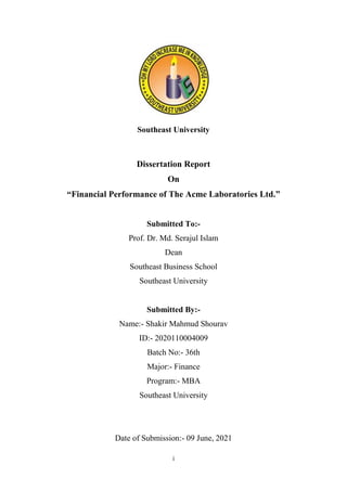 i
Southeast University
Dissertation Report
On
“Financial Performance of The Acme Laboratories Ltd.”
Submitted To:-
Prof. Dr. Md. Serajul Islam
Dean
Southeast Business School
Southeast University
Submitted By:-
Name:- Shakir Mahmud Shourav
ID:- 2020110004009
Batch No:- 36th
Major:- Finance
Program:- MBA
Southeast University
Date of Submission:- 09 June, 2021
 