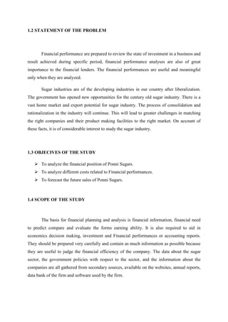1.2 STATEMENT OF THE PROBLEM
Financial performance are prepared to review the state of investment in a business and
result achieved during specific period, financial performance analyses are also of great
importance to the financial lenders. The financial performances are useful and meaningful
only when they are analyzed.
Sugar industries are of the developing industries in our country after liberalization.
The government has opened new opportunities for the century old sugar industry. There is a
vast home market and export potential for sugar industry. The process of consolidation and
rationalization in the industry will continue. This will lead to greater challenges in matching
the right companies and their product making facilities to the right market. On account of
these facts, it is of considerable interest to study the sugar industry.
1.3 OBJECIVES OF THE STUDY
To analyze the financial position of Ponni Sugars.
To analyze different costs related to Financial performances.
To forecast the future sales of Ponni Sugars.
1.4 SCOPE OF THE STUDY
The basis for financial planning and analysis is financial information, financial need
to predict compare and evaluate the forms earning ability. It is also required to aid in
economics decision making, investment and Financial performances or accounting reports.
They should be prepared very carefully and contain as much information as possible because
they are useful to judge the financial efficiency of the company. The data about the sugar
sector, the government policies with respect to the sector, and the information about the
companies are all gathered from secondary sources, available on the websites, annual reports,
data bank of the firm and software used by the firm.
 
