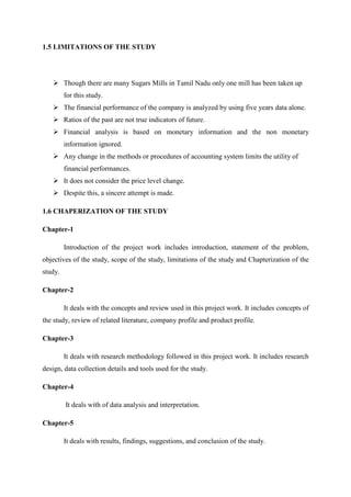 1.5 LIMITATIONS OF THE STUDY
Though there are many Sugars Mills in Tamil Nadu only one mill has been taken up
for this study.
The financial performance of the company is analyzed by using five years data alone.
Ratios of the past are not true indicators of future.
Financial analysis is based on monetary information and the non monetary
information ignored.
Any change in the methods or procedures of accounting system limits the utility of
financial performances.
It does not consider the price level change.
Despite this, a sincere attempt is made.
1.6 CHAPERIZATION OF THE STUDY
Chapter-1
Introduction of the project work includes introduction, statement of the problem,
objectives of the study, scope of the study, limitations of the study and Chapterization of the
study.
Chapter-2
It deals with the concepts and review used in this project work. It includes concepts of
the study, review of related literature, company profile and product profile.
Chapter-3
It deals with research methodology followed in this project work. It includes research
design, data collection details and tools used for the study.
Chapter-4
It deals with of data analysis and interpretation.
Chapter-5
It deals with results, findings, suggestions, and conclusion of the study.
 