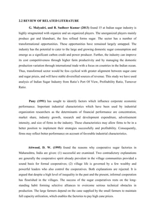 2.2 REVIEW OF RELATED LITERATURE
G. Malyadri, and B. Sudheer Kumar (2013) found 15 at Indian sugar industry is
highly stragmented with organize and un organized players. The unorganized players mainly
produce gur and khandsari, the fess refined forms sugar. The sector has a number of
transformational opportunities. These opportunities have remained largely untapped. The
industry has the potential to cater to the large and growing domestic sugar consumption and
emerge as a significant carbon credit and power producer. Further, the industry can improve
its cost competitiveness through higher farm productivity and by managing the domestic
production variation through international trade with a focus on countries in the Indian ocean.
Thus, transformed sector would be fess cyclical with greater alignment between sugar cane
and sugar prices, and will have stable diversified sources of revenue. This study we have used
analysis of Indian Sugar Industry from Ratio’s Port Of View, Profitability Ratio, Turnover
Ratio.
Pany (1991) has sought to identify factors which influence corporate economic
performance. Important industrial characteristics which have been used by industrial
organization researchers as the determinants of financial performance are concentration,
market share, industry growth, research and development expenditure, advertisement
intensity, and size of firms in the industry. These characteristics may allow firms to be in a
better position to implement their strategies successfully and profitability. Consequently,
firms may reflect better performance on account of favorable industrial characteristics.
Attwood, D. W. (1995) found the reasons why cooperative sugar factories in
Maharashtra, India are given: (1) successful are examined. Two contradictory explanations
are generally the cooperative spirit already prevalent in the village communities provided a
sound basis for formal cooperatives; (2) village life is governed by a few wealthy and
powerful leaders who also control the cooperatives. Both explanations are rejected. It is
argued that despite a high level of inequality in the past and the present, informal cooperation
has flourished in the villages. The success of the sugar cooperatives rests on the long-
standing habit forming selective alliances to overcome serious technical obstacles in
production. The large farmers depend on the cane supplied by the small farmers to maintain
full capacity utilization, which enables the factories to pay high cane prices.
 