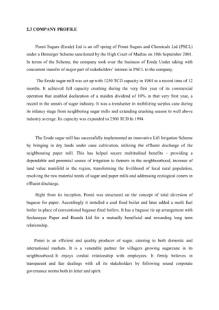 2.3 COMPANY PROFILE
Ponni Sugars (Erode) Ltd is an off spring of Ponni Sugars and Chemicals Ltd (PSCL)
under a Demerger Scheme sanctioned by the High Court of Madras on 10th September 2001.
In terms of the Scheme, the company took over the business of Erode Under taking with
concurrent transfer of major part of stakeholders’ interest in PSCL to the company.
The Erode sugar mill was set up with 1250 TCD capacity in 1984 in a record time of 12
months. It achieved full capacity crushing during the very first year of its commercial
operation that enabled declaration of a maiden dividend of 10% in that very first year, a
record in the annals of sugar industry. It was a trendsetter in mobilizing surplus cane during
its infancy stage from neighboring sugar mills and extending crushing season to well above
industry average. Its capacity was expanded to 2500 TCD In 1994.
The Erode sugar mill has successfully implemented an innovative Lift Irrigation Scheme
by bringing in dry lands under cane cultivation, utilizing the effluent discharge of the
neighbouring paper mill. This has helped secure multitudinal benefits – providing a
dependable and perennial source of irrigation to farmers in the neighbourhood, increase of
land value manifold in the region, transforming the livelihood of local rural population,
resolving the raw material needs of sugar and paper mills and addressing ecological coners in
effluent discharge.
Right from its inception, Ponni was structured on the concept of total diversion of
bagasse for paper. Accordingly it installed a coal fired boiler and later added a multi fuel
boiler in place of conventional bagasse fired boilers. It has a bagasse tie up arrangement with
Seshasayee Paper and Boards Ltd for a mutually beneficial and rewarding long term
relationship.
Ponni is an efficient and quality producer of sugar, catering to both domestic and
international markets. It is a venerable partner for villagers growing sugarcane in its
neighbourhood. It enjoys cordial relationship with employees. It firmly believes in
transparent and fair dealings with all its stakeholders by following sound corporate
governance norms both in letter and spirit.
 