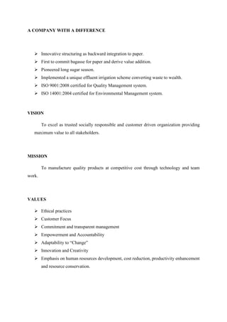 A COMPANY WITH A DIFFERENCE
Innovative structuring as backward integration to paper.
First to commit bagasse for paper and derive value addition.
Pioneered long sugar season.
Implemented a unique effluent irrigation scheme converting waste to wealth.
ISO 9001:2008 certified for Quality Management system.
ISO 14001:2004 certified for Environmental Management system.
VISION
To excel as trusted socially responsible and customer driven organization providing
maximum value to all stakeholders.
MISSION
To manufacture quality products at competitive cost through technology and team
work.
VALUES
Ethical practices
Customer Focus
Commitment and transparent management
Empowerment and Accountability
Adaptability to “Change”
Innovation and Creativity
Emphasis on human resources development, cost reduction, productivity enhancement
and resource conservation.
 