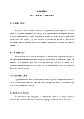 CHAPTER-3
RESEARCH METHODOLOGY
3.1 INRODUCTION
Research is often described as an active, diligent and systematic process of inquiry
aimed at discovering, interpreting and revising facts. This intellectual investigation produces
a greater understanding of events, behaviors or theories and makes practical applications
through laws and theories. The term research is also used to describe a collection of
information about a particular subject, and is usually associated with science and scientific
method.
BASIC RESEARCH
Basic research is also called as fundamental or pure research. Its primary objective is
the advancement of knowledge and the theoretical understanding of the relations among the
variables. It is exploratory and often driven by researcher s curiosity or interest. It is
conducted without any practical end in mind. Basic research often lays down the foundation
for further applied research.
APPLIED RESEARCH
Applied research is done to solve specific, practical questions. Its primary objective is
not to gain knowledge for its own sake. It is usually descriptive in nature. It is almost always
done on the basis of basic research.
3.2 RESEARCH DESIGN
Research design is the arrangement of conditions for collection and analysis of data in
a manner that aims to combine relevance to research purpose with economy in procedure.
 