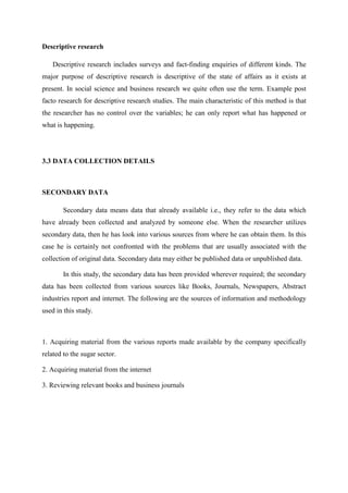 Descriptive research
Descriptive research includes surveys and fact-finding enquiries of different kinds. The
major purpose of descriptive research is descriptive of the state of affairs as it exists at
present. In social science and business research we quite often use the term. Example post
facto research for descriptive research studies. The main characteristic of this method is that
the researcher has no control over the variables; he can only report what has happened or
what is happening.
3.3 DATA COLLECTION DETAILS
SECONDARY DATA
Secondary data means data that already available i.e., they refer to the data which
have already been collected and analyzed by someone else. When the researcher utilizes
secondary data, then he has look into various sources from where he can obtain them. In this
case he is certainly not confronted with the problems that are usually associated with the
collection of original data. Secondary data may either be published data or unpublished data.
In this study, the secondary data has been provided wherever required; the secondary
data has been collected from various sources like Books, Journals, Newspapers, Abstract
industries report and internet. The following are the sources of information and methodology
used in this study.
1. Acquiring material from the various reports made available by the company specifically
related to the sugar sector.
2. Acquiring material from the internet
3. Reviewing relevant books and business journals
 