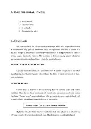 3.4 TOOLS USED FOR DATA ANALYSIS
Ratio analysis.
Inventory ratio.
Over heads.
Forecasting the sales.
RATIO ANALYSIS
It is concerned with the calculation of relationships, which after proper identification
& interpretation may provide information about the operations and state of affairs of a
business enterprise. The analysis is used to provide indicators of past performance in terms of
critical success factors of a business. This assistance in decision-making reduces reliance on
guesswork and intuition and establishes a basis for sound judgments.
LIQUIDITY MEASUREMENT RATIOS
Liquidity means the ability of a concern to meet its current obligations as and when
these become due. Thus the liquidity ratios indicate the ability of a concern to meet its short-
term obligations.
CURRENT RATIOS
Current ratio is defined as the relationship between current assets and current
liabilities. Thus the two basic components of current ratio are: current assets and current
liabilities. “Current assets” consist of debtors, bills receivable, inventory, cash in hand, cash
in hand, at bank, pre-paid expenses and short-term investments.
Current ratio = Current assets/ Current liabilities
Higher the ratio, the better it is, however but too high ratio reflects an in-efficient use
of resources & too low ratio leads to insolvency. The ideal ratio is considered to be 2:1
 