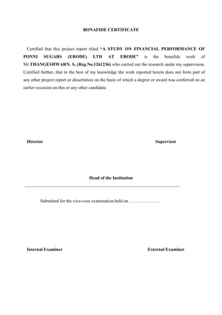 BONAFIDE CERTIFICATE
Certified that this project report titled “A STUDY ON FINANCIAL PERFORMANCE OF
PONNI SUGARS (ERODE) LTD AT ERODE” is the bonafide work of
Mr.THANGESHWARN. S, (Reg.No.1261236) who carried out the research under my supervision.
Certified further, that to the best of my knowledge the work reported herein does not form part of
any other project report or dissertation on the basis of which a degree or award was conferred on an
earlier occasion on this or any other candidate.
Director Supervisor
Head of the Institution
Submitted for the viva-voce examination held on …………………
Internal Examiner External Examiner
 