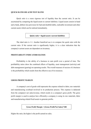 QUICK RATIO OR ACID TEST RATIO
Quick ratio is a more rigorous test of liquidity than the current ratio. It can be
ascertained by comparing the liquid assets to current liabilities. Liquid assets consist in hand
and a bank, debtors less provision for bad and doubtful debts, realizable investment and other
current assets which can be realized immediately.
Quick ratio = liquid assets/ current liabilities
The ideal ratio is 1:1. Another beneficial use is to compare the quick ratio with the
current ratio. If the current ratio is significantly higher, it is a clear indication that the
company's current assets are dependent on inventory.
PROFITABILITY INDICATORS RATIOS
Profitability is the ability of a business to earn profit over a period of time. The
profitability ratios show the combined effects of liquidity, asset management (activity) and
debt management (gearing) on operating results. The overall measure of success of a business
is the profitability which results from the effective use of its resources.
GROSS PROFIT MARGIN
A company's cost of goods sold represents the expense related to labor, raw materials
and manufacturing overhead involved in its production process. This expense is deducted
from the company's net sales/revenue, which results in a company's gross profit. The gross
profit margin is used to analyze how efficiently a company is using its raw materials, labor
and manufacturing related fixed assets to generate profits.
Gross Profit Margin = (Gross Profit/Net Sales)*100
Higher the ratio, the higher is the profit earned on sales.
 