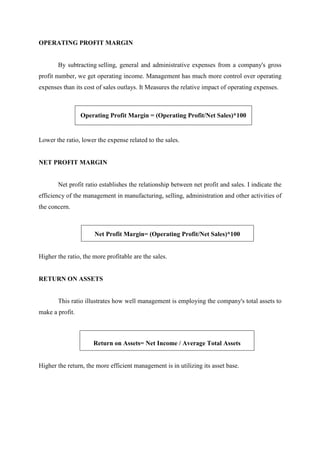 OPERATING PROFIT MARGIN
By subtracting selling, general and administrative expenses from a company's gross
profit number, we get operating income. Management has much more control over operating
expenses than its cost of sales outlays. It Measures the relative impact of operating expenses.
Operating Profit Margin = (Operating Profit/Net Sales)*100
Lower the ratio, lower the expense related to the sales.
NET PROFIT MARGIN
Net profit ratio establishes the relationship between net profit and sales. I indicate the
efficiency of the management in manufacturing, selling, administration and other activities of
the concern.
Net Profit Margin= (Operating Profit/Net Sales)*100
Higher the ratio, the more profitable are the sales.
RETURN ON ASSETS
This ratio illustrates how well management is employing the company's total assets to
make a profit.
Return on Assets= Net Income / Average Total Assets
Higher the return, the more efficient management is in utilizing its asset base.
 