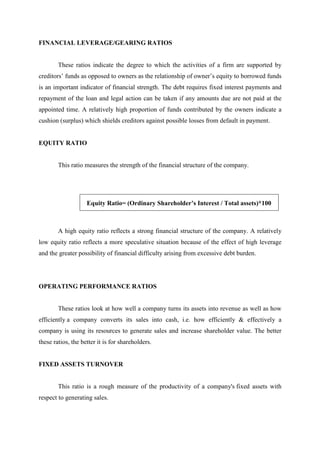 FINANCIAL LEVERAGE/GEARING RATIOS
These ratios indicate the degree to which the activities of a firm are supported by
creditors’ funds as opposed to owners as the relationship of owner’s equity to borrowed funds
is an important indicator of financial strength. The debt requires fixed interest payments and
repayment of the loan and legal action can be taken if any amounts due are not paid at the
appointed time. A relatively high proportion of funds contributed by the owners indicate a
cushion (surplus) which shields creditors against possible losses from default in payment.
EQUITY RATIO
This ratio measures the strength of the financial structure of the company.
Equity Ratio= (Ordinary Shareholder’s Interest / Total assets)*100
A high equity ratio reflects a strong financial structure of the company. A relatively
low equity ratio reflects a more speculative situation because of the effect of high leverage
and the greater possibility of financial difficulty arising from excessive debt burden.
OPERATING PERFORMANCE RATIOS
These ratios look at how well a company turns its assets into revenue as well as how
efficiently a company converts its sales into cash, i.e. how efficiently & effectively a
company is using its resources to generate sales and increase shareholder value. The better
these ratios, the better it is for shareholders.
FIXED ASSETS TURNOVER
This ratio is a rough measure of the productivity of a company's fixed assets with
respect to generating sales.
 