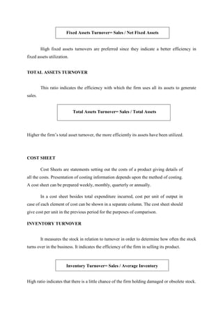 Fixed Assets Turnover= Sales / Net Fixed Assets
High fixed assets turnovers are preferred since they indicate a better efficiency in
fixed assets utilization.
TOTAL ASSETS TURNOVER
This ratio indicates the efficiency with which the firm uses all its assets to generate
sales.
Total Assets Turnover= Sales / Total Assets
Higher the firm’s total asset turnover, the more efficiently its assets have been utilized.
COST SHEET
Cost Sheets are statements setting out the costs of a product giving details of
all the costs. Presentation of costing information depends upon the method of costing.
A cost sheet can be prepared weekly, monthly, quarterly or annually.
In a cost sheet besides total expenditure incurred, cost per unit of output in
case of each element of cost can be shown in a separate column. The cost sheet should
give cost per unit in the previous period for the purposes of comparison.
INVENTORY TURNOVER
It measures the stock in relation to turnover in order to determine how often the stock
turns over in the business. It indicates the efficiency of the firm in selling its product.
Inventory Turnover= Sales / Average Inventory
High ratio indicates that there is a little chance of the firm holding damaged or obsolete stock.
 