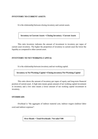 INVENTORY TO CURRENT ASSETS
It is the relationship between closing inventory and current assets.
Inventory to Current Assets = Closing Inventory / Current Assets
This ratio inventory indicates the amount of investment in inventory per rupee of
current asset inventory. The higher the proportion of inventory to current asset the lower the
liquidity as compared to other current asset.
INVENTORY TO NET WORKING CAPITAL
It is the relationship between inventory and net working capital.
Inventory to Net Working Capital =Closing inventory/Net Working Capital
This ratio shows the amount of inventory per rupee of equity and long-term financial
position of current asset. A high ratio means greats amount of net working capital investment
in inventory and a low ratio means a lower amount of net working capital investment in
inventory.
OVERHEADS
Overhead is “the aggregate of indirect material cost, indirect wagers (indirect labor
cost) and indirect expenses”.
Over Heads = Total Overheads / Net sales*100
 