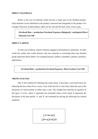 DIRECT MATERIALS
Refers to the cost of materials which become a major part of the finished product.
Such materials can be identified in the product, measured and chargeable to the product. For
example, Plywood, wooden battens, fabric for the seat and the back, nails, screws, glue.
Overhead Rate = production Overhead Expenses (Budgeted) / anticipated Direct
Material Cost*100
DIRECT LABOUR
It is the cost of labour, which is directly engaged in the productive operations. In other
words the worker who works directly with raw materials in converting them into finished
goods represents direct labour. For example,Sawyers, drillers, assemblers, painters, polishers,
upholsterers.
Overhead Rate = production Overhead Expenses / Direct Labour Cost*100
TREND ANALYSIS
This is best method for obtaining the trend values. It provides a convenient basis for
obtaining the line of best fit in a series. Line of the best fit is a line from which the sum of the
deviations of various points on either side is zero. The straight line trend has an equation of
the types: Y=a+bx, where Y represents the estimated values of the trend, X represents the
deviations in the time period: ‘a’ and ‘b’ are estimated by solving the following two normal
equations.
∑ Y=Na+a∑X
∑XY=a∑X+b∑X2
 