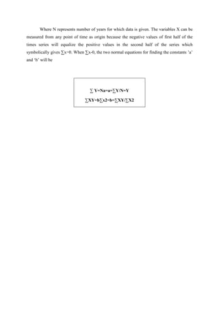Where N represents number of years for which data is given. The variables X can be
measured from any point of time as origin because the negative values of first half of the
times series will equalize the positive values in the second half of the series which
symbolically gives ∑x=0. When ∑x-0, the two normal equations for finding the constants ’a’
and ‘b’ will be
∑ Y=Na=a=∑Y/N=Y
∑XY=b∑x2=b=∑XY/∑X2
 