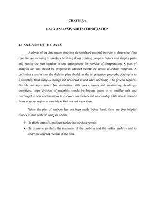 CHAPTER-4
DATA ANALYSIS AND INTERPRETATION
4.1 ANALYSIS OF THE DATA
Analysis of the data means studying the tabulated material in order to determine if he
rent facts or meaning. It involves breaking down existing complex factors into simpler parts
and putting the part together in new arrangement for purpose of interpretation. A plan of
analysis can and should be prepared in advance before the actual collection materials. A
preliminary analysis on the skeleton plan should, as the investigation proceeds, develop in to
a complete, final analysis enlarge and reworked as and when necessary. The process requires
flexible and open mind. No similarities, differences, trends and outstanding should go
unnoticed, large division of materials should be broken down in to smaller unit and
rearranged in new combinations to discover new factors and relationship. Data should studied
from as many angles as possible to find out and news facts.
When the plan of analysis has not been made before hand, there are four helpful
modes to start with the analysis of data:
To think term of significant tables that the data permit.
To examine carefully the statement of the problem and the earlier analysis and to
study the original records of the data.
 