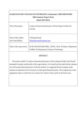 K.S.RANGASAMY COLLEGE OF TECHOLOGY (Autonoums), TIRUGHENGODE.
MBA Summer Project Work
(Batch 2012-2014)
Title of the project A study on financial performance of Ponni Sugars (Erode) Ltd
at Erode.
Name of the student
and e-mail address
S.Thangeshwaran
Thangeshwaran91@gmail.com
Name of the supervisor(s) Dr.M.VIJAYKUMAR MBA., M.Phil., Ph.D., Professor, Department
of MBA, K.S.Rangasamy College of Technology.
ABSTRACT
The project entitled “A study on financial performance of Ponni Sugars (Erode) Ltd at Erode”
attempted to analyze and describe of the sugar industry. It is found from the study that the company
was with steady financial positions. From the analysis it is suggested that the company could
maintain an optimum level of inventory to make good financial position. The company has to take
appropriate steps to control the cost, increase the volume of sales, profit in the future years.
 