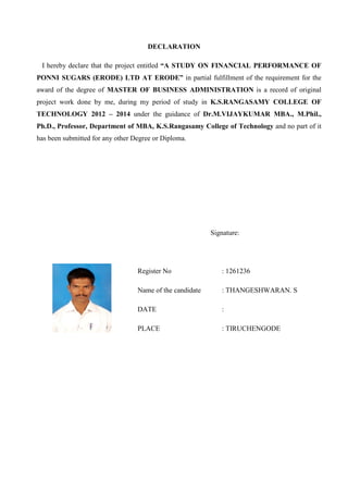 DECLARATION
I hereby declare that the project entitled “A STUDY ON FINANCIAL PERFORMANCE OF
PONNI SUGARS (ERODE) LTD AT ERODE” in partial fulfillment of the requirement for the
award of the degree of MASTER OF BUSINESS ADMINISTRATION is a record of original
project work done by me, during my period of study in K.S.RANGASAMY COLLEGE OF
TECHNOLOGY 2012 – 2014 under the guidance of Dr.M.VIJAYKUMAR MBA., M.Phil.,
Ph.D., Professor, Department of MBA, K.S.Rangasamy College of Technology and no part of it
has been submitted for any other Degree or Diploma.
Signature:
Register No : 1261236
Name of the candidate : THANGESHWARAN. S
DATE :
PLACE : TIRUCHENGODE
 