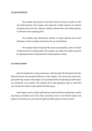 5.2 SUGGESTIONS
The company may decrease its inventory turnover on basis of order for sales
and market potential. The company may reduce the variable expenses raw material
consumed, power and fuel, employee expenses, administration and selling expenses
it will leads to more operating profit.
The company may continuously maintain its proper planning and control
techniques in order to regulate and optimize the use of cash balance.
The company may be maintained the current assets properly so that it will lead
to better position of working capital. The company may reduce the creditor’s position
by repaying the loans in short-period for in better position in future.
5.3 CONCLUSION
Financial performance is basic instruments, which provides all information about the
financial position and operational efficiency of the company. The current ratio, quick ratio,
gross profit may increase in this respect. It is concluded that the overall financial performance
was satisfactory as per analysis. The company has to take appropriate steps to control the
cost, increase the volume of sales, profit in the future years.
Ponni Sugars consists of high capital and investment but business performance will be
only being in moderate level. If the firms concentrate more on the financial aspects and
reduce the unwanted costs, will reach the higher profitable position in the near future.
 