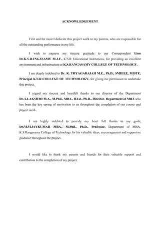 ACKNOWLEDGEMENT
First and for most I dedicate this project work to my parents, who are responsible for
all the outstanding performance in my life.
I wish to express my sincere gratitude to our Correspondent Lion
Dr.K.S.RANGASAMY M.J.F., K.S.R Educational Institutions, for providing an excellent
environment and infrastructure at K.S.RANGASAMY COLLEGE OF TECHNOLOGY.
I am deeply indebted to Dr. K. THYAGARAJAH M.E., Ph.D., SMIEEE, MISTE,
Principal K.S.R COLLEGE OF TECHNOLOGY, for giving me permission to undertake
this project.
I regard my sincere and heartfelt thanks to our director of the Department
Dr.A.LAKSHMI M.A., M.Phil., MBA., B.Ed., Ph.D., Director, Department of MBA who
has been the key spring of motivation to us throughout the completion of our course and
project work.
I am highly indebted to provide my heart full thanks to my guide
Dr.M.VIJAYKUMAR MBA., M.Phil., Ph.D., Professor, Department of MBA,
K.S.Rangasamy College of Technology for his valuable ideas, encouragement and supportive
guidance throughout the project.
I would like to thank my parents and friends for their valuable support and
contribution to the completion of my project.
 