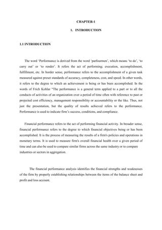 CHAPTER-1
1. INTRODUCTION
1.1 INTRODUCTION
The word ‘Performance is derived from the word ‘parfourmen’, which means ‘to do’, ‘to
carry out’ or ‘to render’. It refers the act of performing; execution, accomplishment,
fulfillment, etc. In border sense, performance refers to the accomplishment of a given task
measured against preset standards of accuracy, completeness, cost, and speed. In other words,
it refers to the degree to which an achievement is being or has been accomplished. In the
words of Frich Kohlar “The performance is a general term applied to a part or to all the
conducts of activities of an organization over a period of time often with reference to past or
projected cost efficiency, management responsibility or accountability or the like. Thus, not
just the presentation, but the quality of results achieved refers to the performance.
Performance is used to indicate firm’s success, conditions, and compliance.
Financial performance refers to the act of performing financial activity. In broader sense,
financial performance refers to the degree to which financial objectives being or has been
accomplished. It is the process of measuring the results of a firm's policies and operations in
monetary terms. It is used to measure firm's overall financial health over a given period of
time and can also be used to compare similar firms across the same industry or to compare
industries or sectors in aggregation.
The financial performance analysis identifies the financial strengths and weaknesses
of the firm by properly establishing relationships between the items of the balance sheet and
profit and loss account.
 