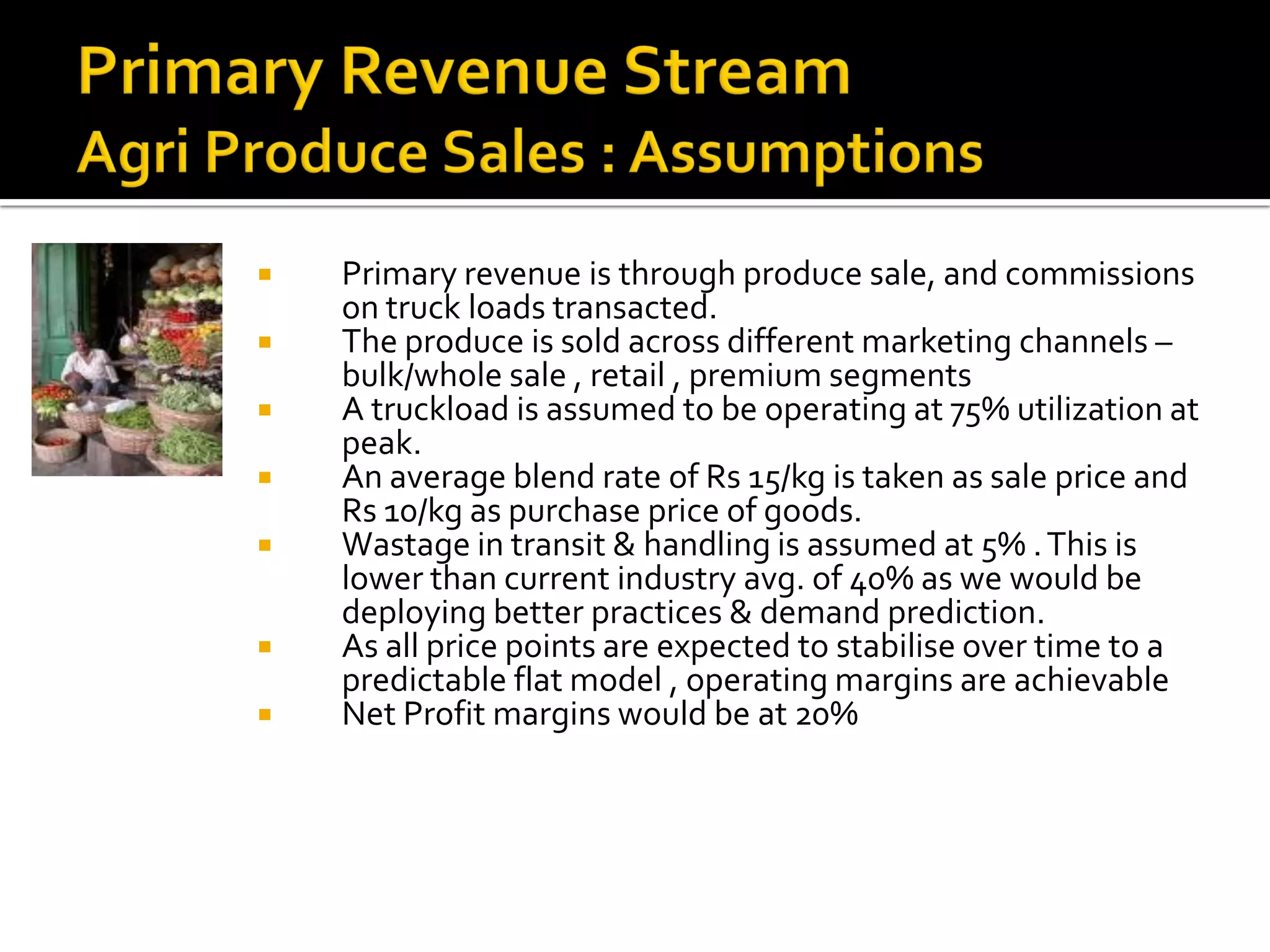   Primary revenue is through produce sale, and commissions
    on truck loads transacted.
   The produce is sold across different marketing channels –
    bulk/whole sale , retail , premium segments
   A truckload is assumed to be operating at 75% utilization at
    peak.
   An average blend rate of Rs 15/kg is taken as sale price and
    Rs 10/kg as purchase price of goods.
   Wastage in transit & handling is assumed at 5% . This is
    lower than current industry avg. of 40% as we would be
    deploying better practices & demand prediction.
   As all price points are expected to stabilise over time to a
    predictable flat model , operating margins are achievable
   Net Profit margins would be at 20%
 