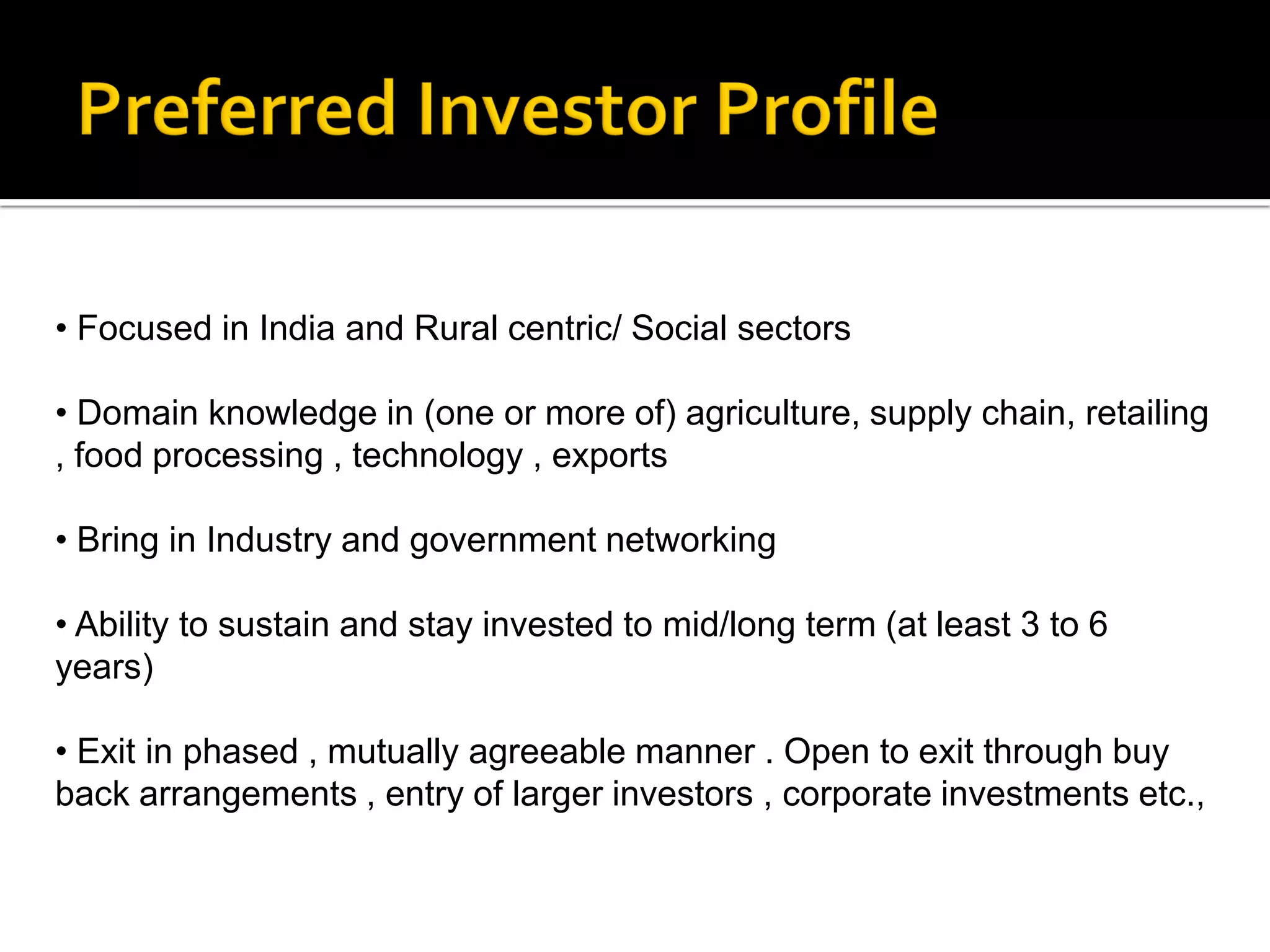 • Focused in India and Rural centric/ Social sectors

• Domain knowledge in (one or more of) agriculture, supply chain, retailing
, food processing , technology , exports

• Bring in Industry and government networking

• Ability to sustain and stay invested to mid/long term (at least 3 to 6
years)

• Exit in phased , mutually agreeable manner . Open to exit through buy
back arrangements , entry of larger investors , corporate investments etc.,
 