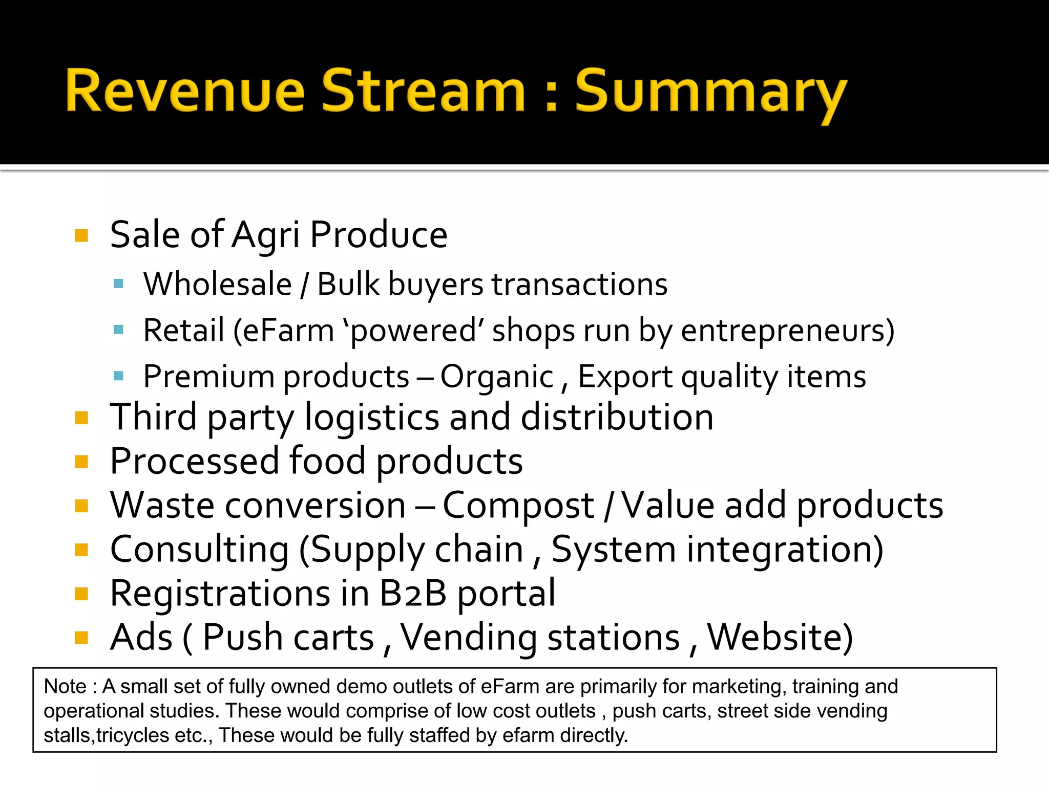    Sale of Agri Produce
        Wholesale / Bulk buyers transactions
        Retail (eFarm ‘powered’ shops run by entrepreneurs)
        Premium products – Organic , Export quality items
      Third party logistics and distribution
      Processed food products
      Waste conversion – Compost / Value add products
      Consulting (Supply chain , System integration)
      Registrations in B2B portal
      Ads ( Push carts , Vending stations , Website)
Note : A small set of fully owned demo outlets of eFarm are primarily for marketing, training and
operational studies. These would comprise of low cost outlets , push carts, street side vending
stalls,tricycles etc., These would be fully staffed by efarm directly.
 