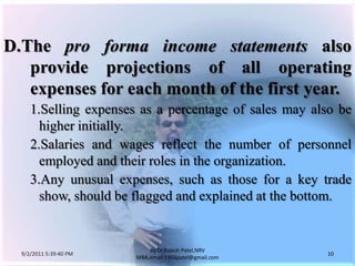 9/3/2011 6:04:51 AM10by Dr.RajeshPatel,NRV MBA,email:1966patel@gmail.comD.	The pro forma income statements also provide projections of all operating expenses for each month of the first year.			1.	Selling expenses as a percentage of sales may also be higher initially.			2.	Salaries and wages reflect the number of personnel employed and their roles in the organization.			3.	Any unusual expenses, such as those for a key trade show, should be flagged and explained at the bottom.